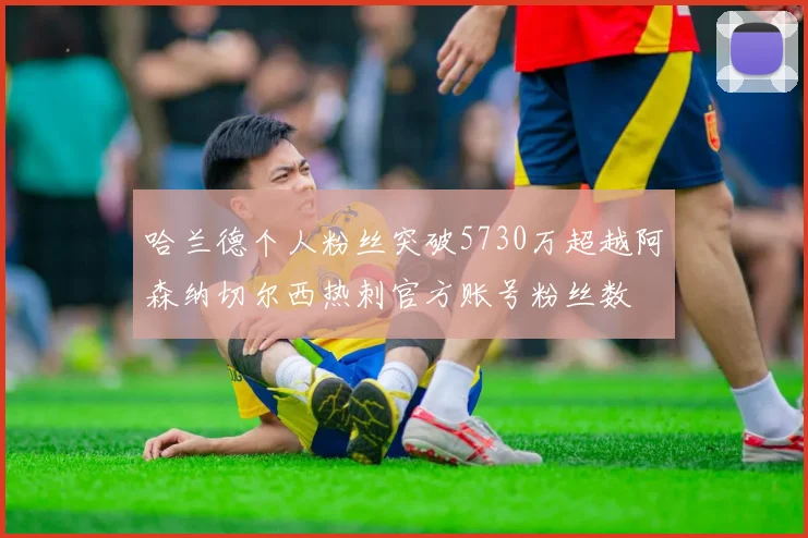 哈兰德个人粉丝突破5730万超越阿森纳切尔西热刺官方账号粉丝数