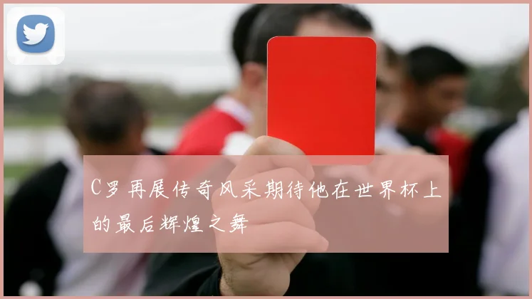 C罗再展传奇风采期待他在世界杯上的最后辉煌之舞