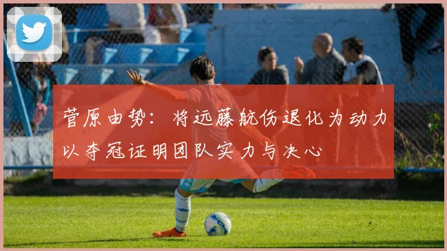 菅原由势：将远藤航伤退化为动力以夺冠证明团队实力与决心