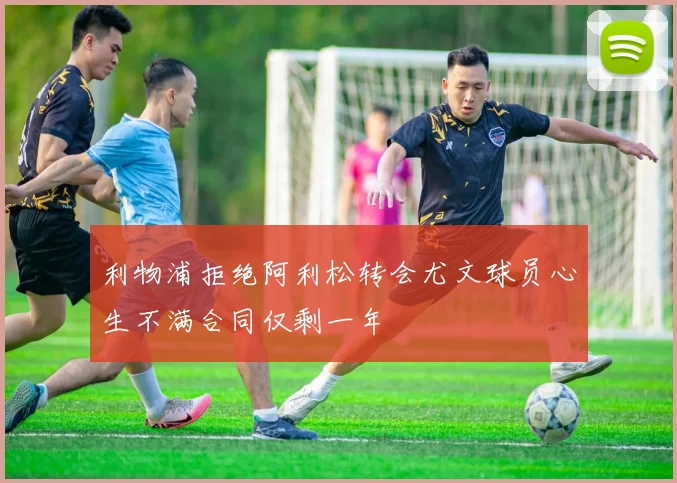 利物浦拒绝阿利松转会尤文球员心生不满合同仅剩一年