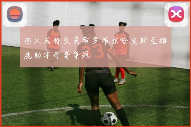 热火或将交易希罗韦尔哈克斯至雄鹿助字母哥争冠