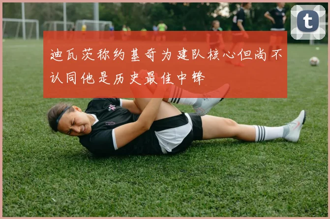 迪瓦茨称约基奇为建队核心但尚不认同他是历史最佳中锋
