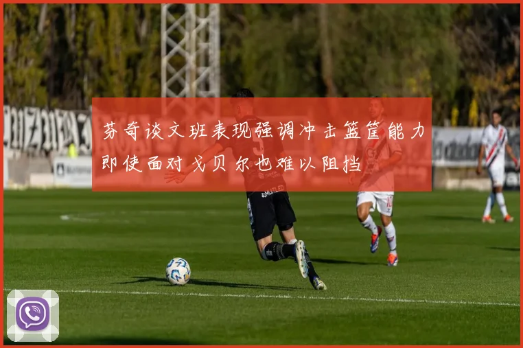 芬奇谈文班表现强调冲击篮筐能力即使面对戈贝尔也难以阻挡