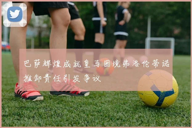 巴萨辉煌成就皇马困境弗洛伦蒂诺推卸责任引发争议