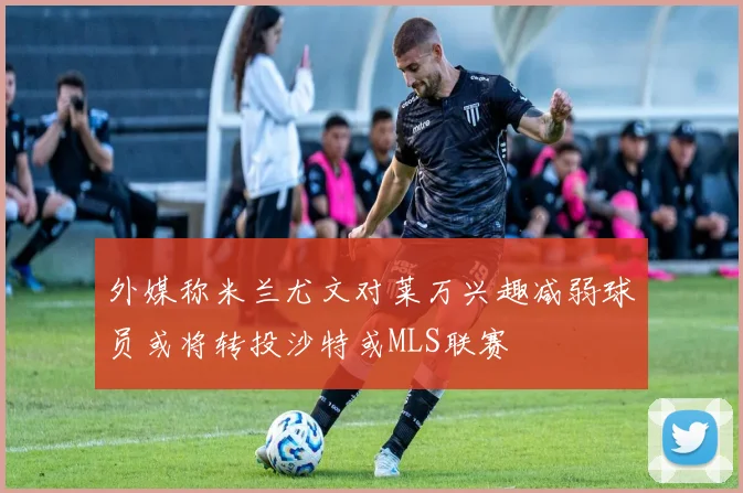 外媒称米兰尤文对莱万兴趣减弱球员或将转投沙特或MLS联赛