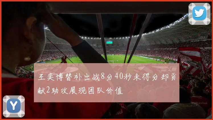 王奕博替补出战8分40秒未得分却贡献2助攻展现团队价值