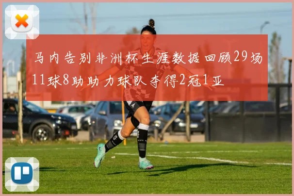 马内告别非洲杯生涯数据回顾29场11球8助助力球队夺得2冠1亚