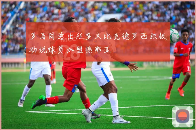 罗马同意出租多夫比克德罗西积极劝说球员加盟热那亚