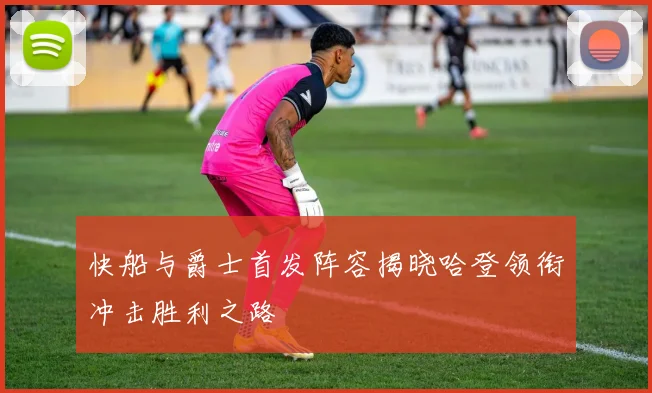 快船与爵士首发阵容揭晓哈登领衔冲击胜利之路