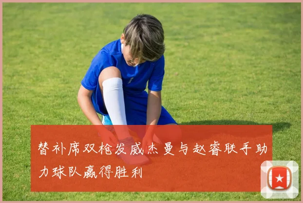替补席双枪发威杰曼与赵睿联手助力球队赢得胜利