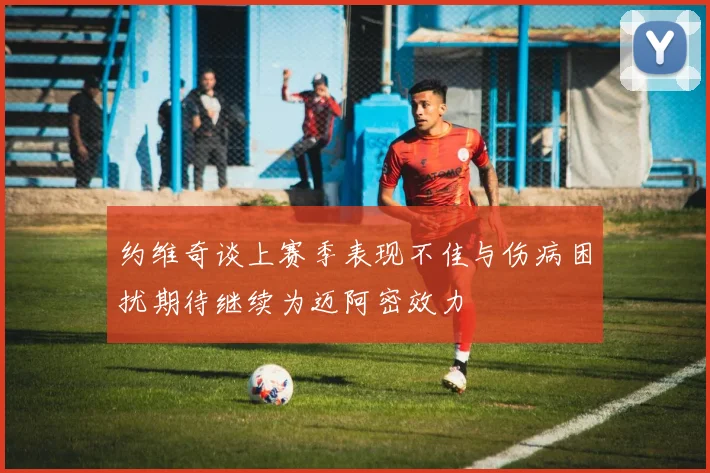 约维奇谈上赛季表现不佳与伤病困扰期待继续为迈阿密效力