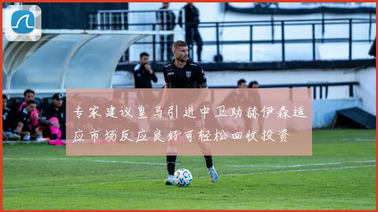 专家建议皇马引进中卫助赫伊森适应市场反应良好可轻松回收投资