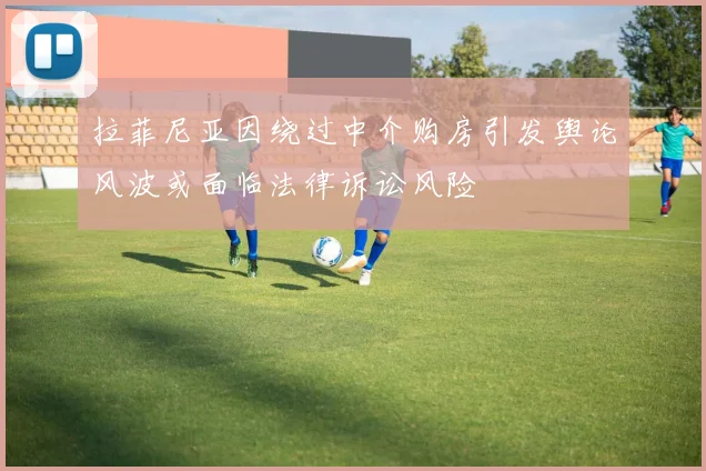 拉菲尼亚因绕过中介购房引发舆论风波或面临法律诉讼风险