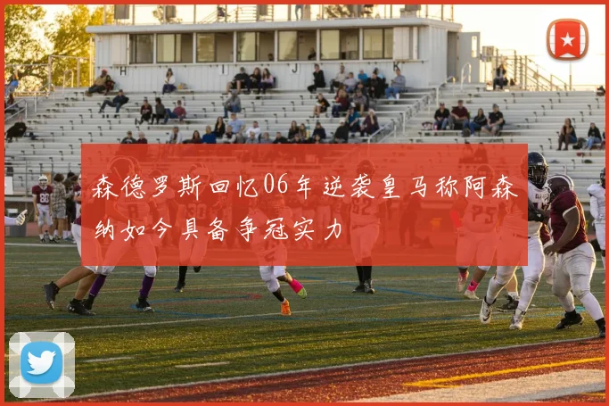 森德罗斯回忆06年逆袭皇马称阿森纳如今具备争冠实力