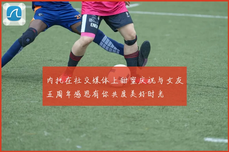 内托在社交媒体上甜蜜庆祝与女友五周年感恩有你共度美好时光