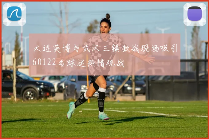 大连英博与武汉三镇激战现场吸引60122名球迷热情观战