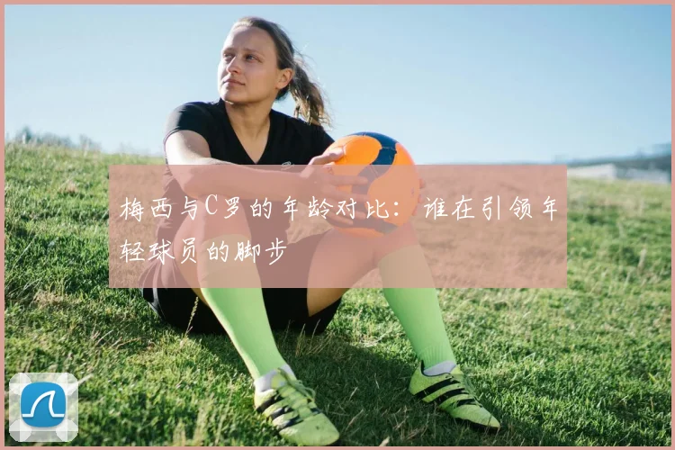 梅西与C罗的年龄对比：谁在引领年轻球员的脚步