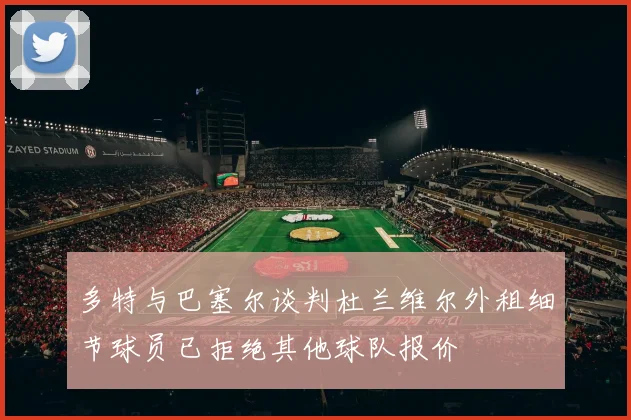 多特与巴塞尔谈判杜兰维尔外租细节球员已拒绝其他球队报价