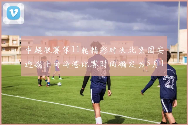 中超联赛第11轮精彩对决北京国安迎战上海海港比赛时间确定为5月10日19点35分