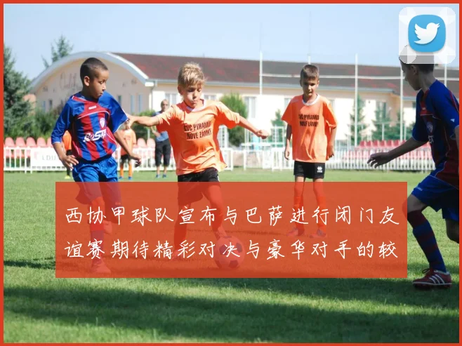 西协甲球队宣布与巴萨进行闭门友谊赛期待精彩对决与豪华对手的较量