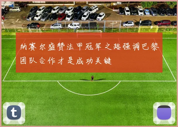 纳赛尔盛赞法甲冠军之路强调巴黎团队合作才是成功关键