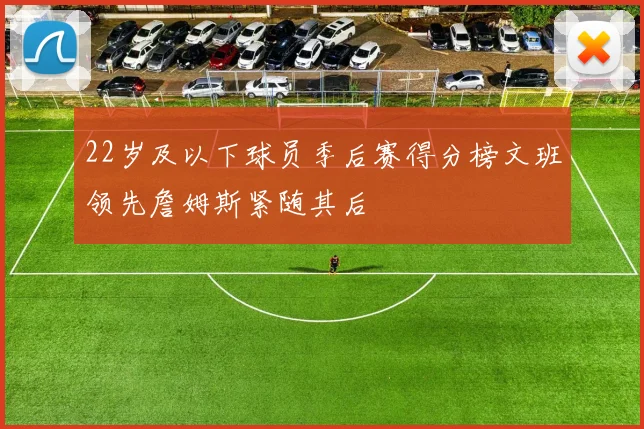 22岁及以下球员季后赛得分榜文班领先詹姆斯紧随其后